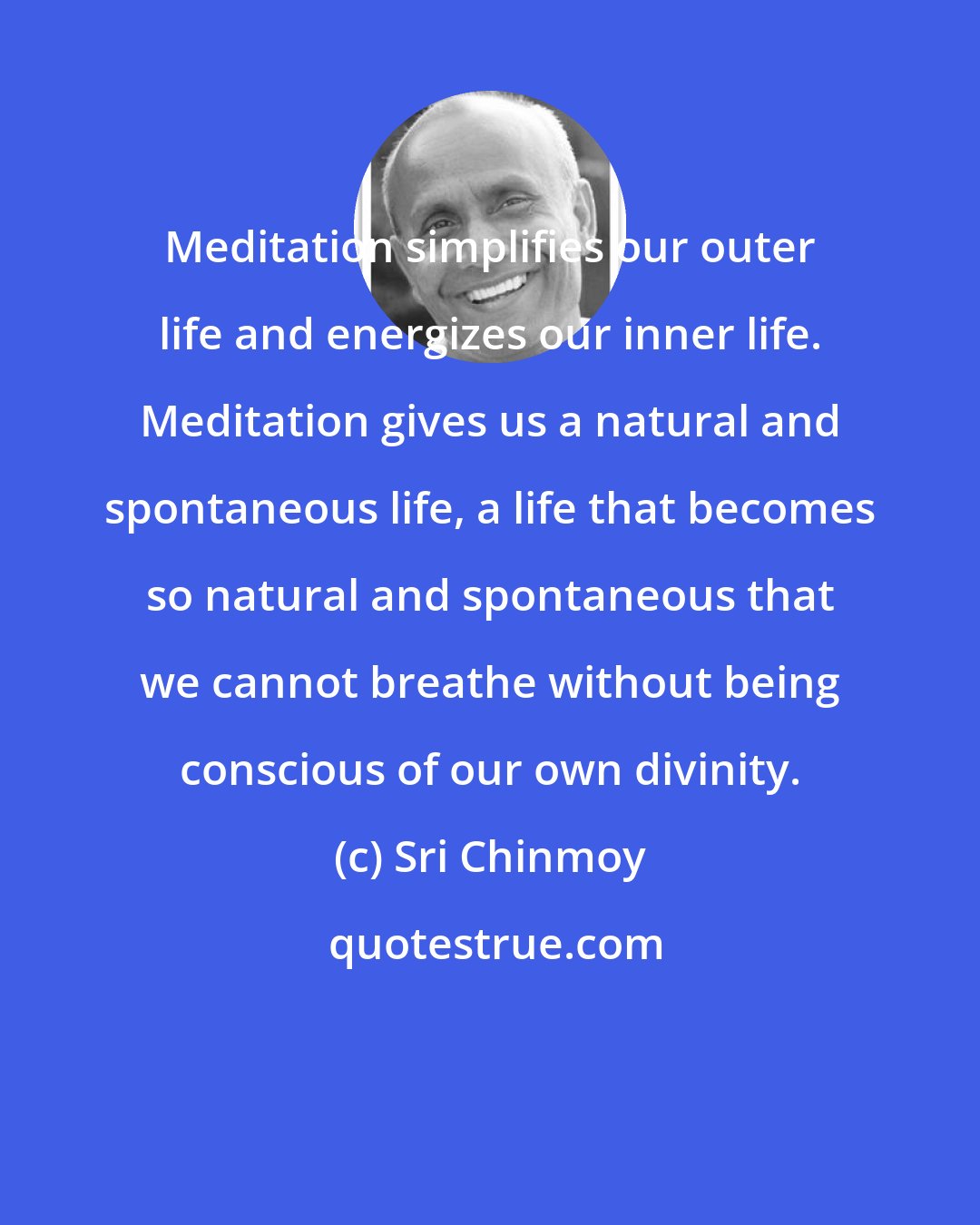 Sri Chinmoy: Meditation simplifies our outer life and energizes our inner life. Meditation gives us a natural and spontaneous life, a life that becomes so natural and spontaneous that we cannot breathe without being conscious of our own divinity.