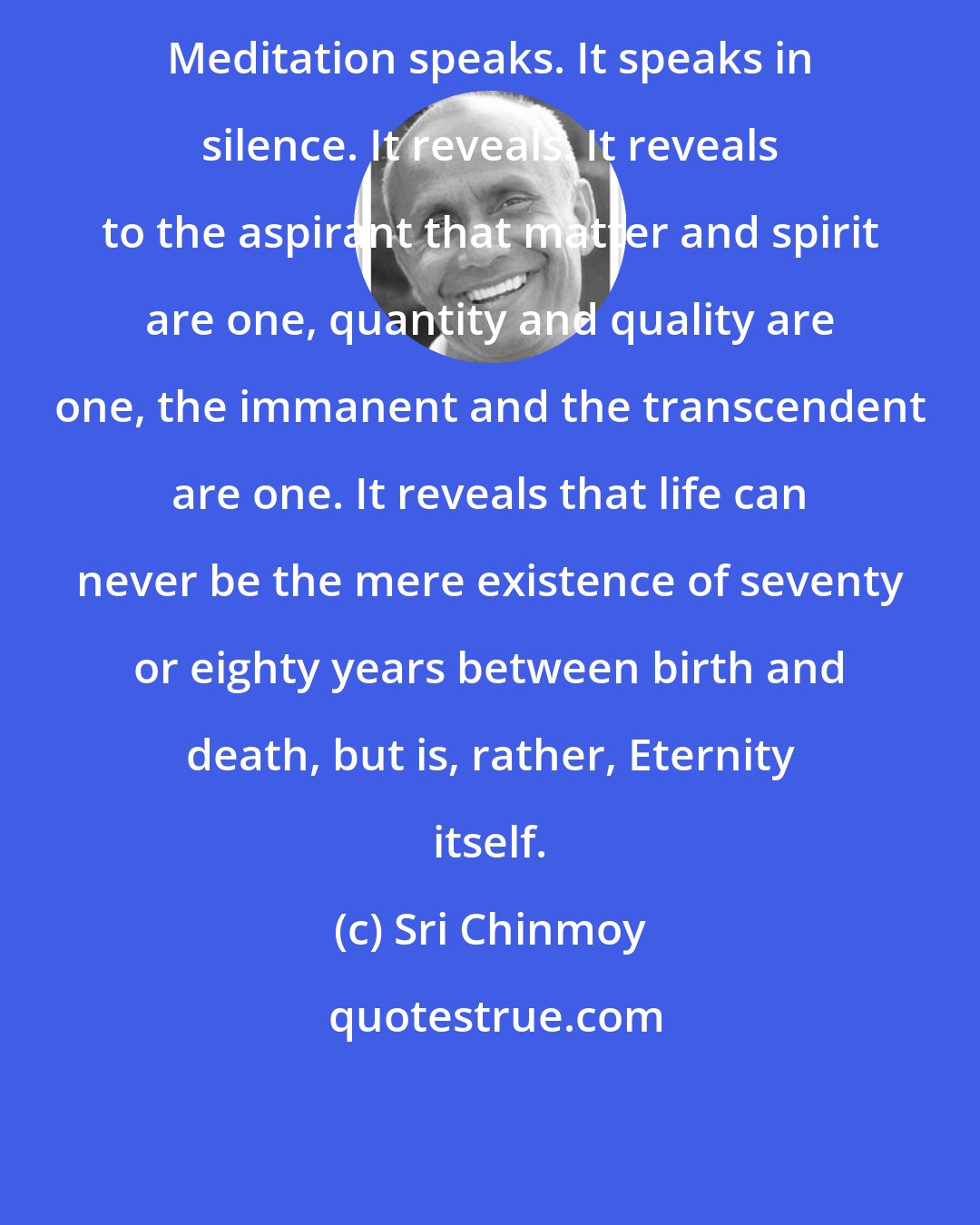 Sri Chinmoy: Meditation speaks. It speaks in silence. It reveals. It reveals to the aspirant that matter and spirit are one, quantity and quality are one, the immanent and the transcendent are one. It reveals that life can never be the mere existence of seventy or eighty years between birth and death, but is, rather, Eternity itself.