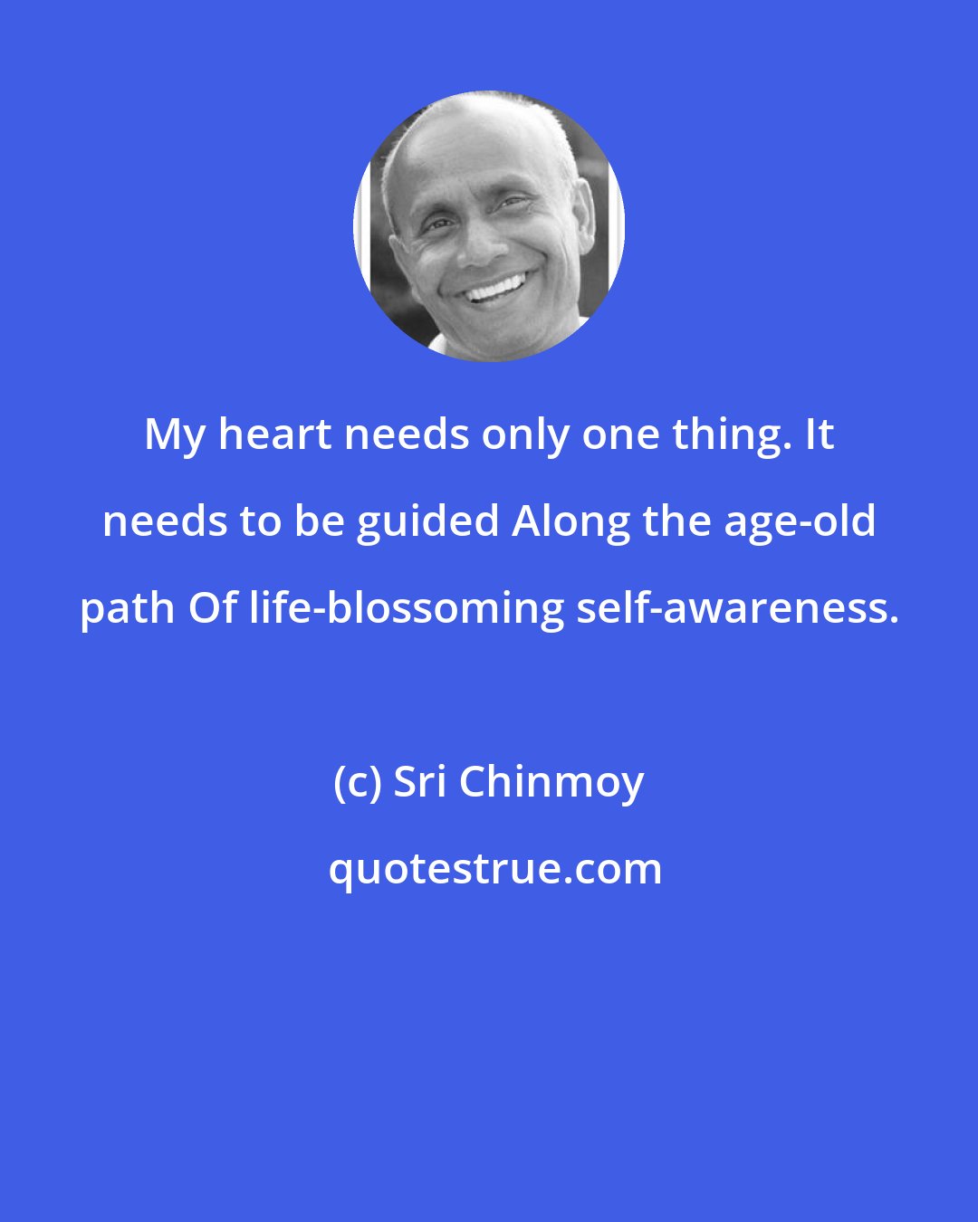 Sri Chinmoy: My heart needs only one thing. It needs to be guided Along the age-old path Of life-blossoming self-awareness.