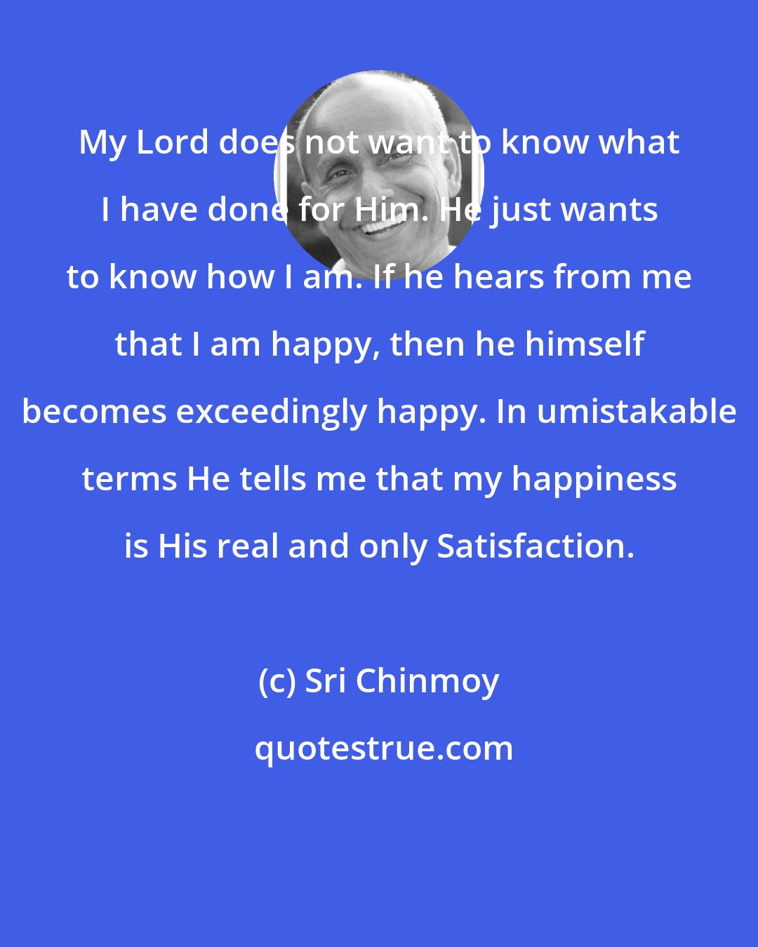 Sri Chinmoy: My Lord does not want to know what I have done for Him. He just wants to know how I am. If he hears from me that I am happy, then he himself becomes exceedingly happy. In umistakable terms He tells me that my happiness is His real and only Satisfaction.