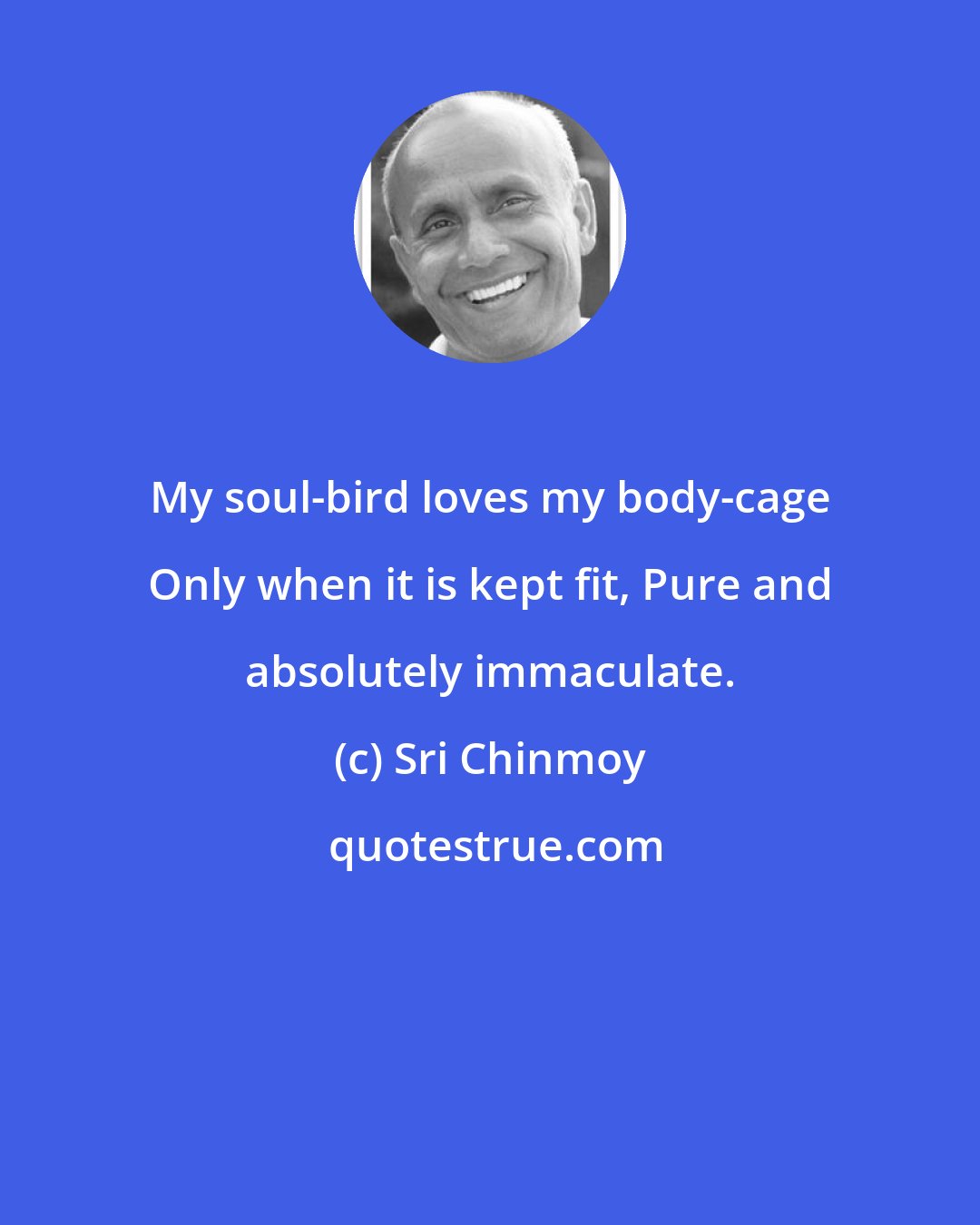 Sri Chinmoy: My soul-bird loves my body-cage Only when it is kept fit, Pure and absolutely immaculate.