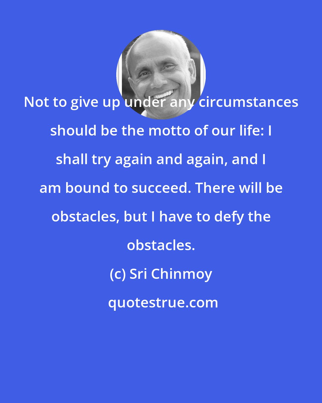 Sri Chinmoy: Not to give up under any circumstances should be the motto of our life: I shall try again and again, and I am bound to succeed. There will be obstacles, but I have to defy the obstacles.