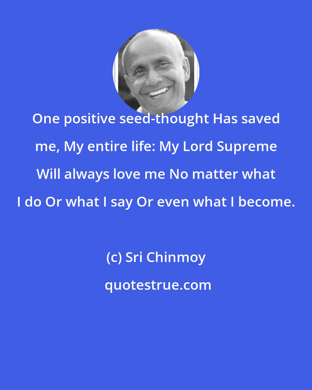 Sri Chinmoy: One positive seed-thought Has saved me, My entire life: My Lord Supreme Will always love me No matter what I do Or what I say Or even what I become.