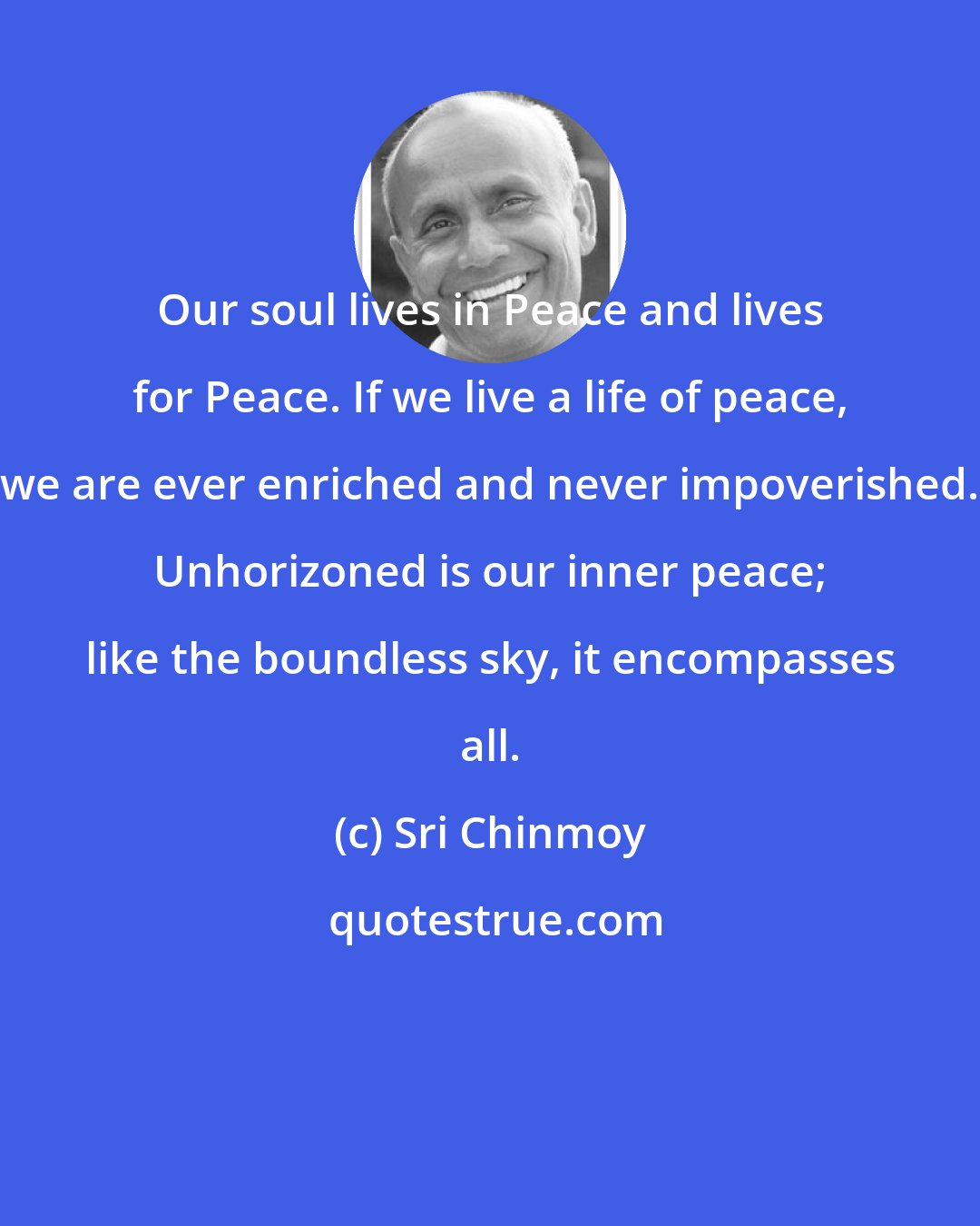 Sri Chinmoy: Our soul lives in Peace and lives for Peace. If we live a life of peace, we are ever enriched and never impoverished. Unhorizoned is our inner peace; like the boundless sky, it encompasses all.