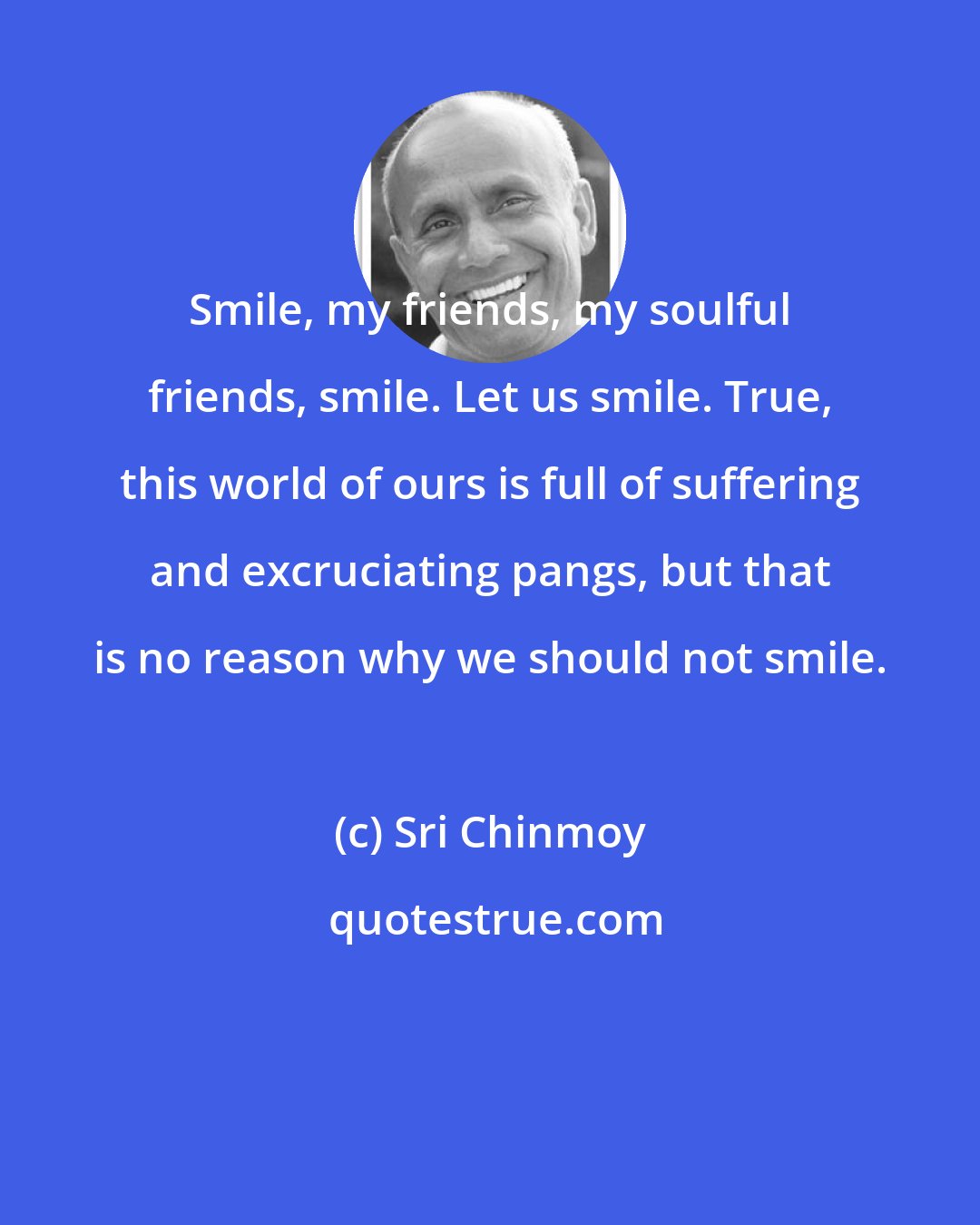 Sri Chinmoy: Smile, my friends, my soulful friends, smile. Let us smile. True, this world of ours is full of suffering and excruciating pangs, but that is no reason why we should not smile.