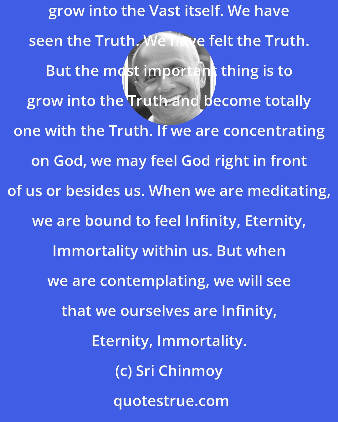 Sri Chinmoy: Through concentration we become one-pointed and through meditation we expand our consciousness into the Vast. But in contemplation we grow into the Vast itself. We have seen the Truth. We have felt the Truth. But the most important thing is to grow into the Truth and become totally one with the Truth. If we are concentrating on God, we may feel God right in front of us or besides us. When we are meditating, we are bound to feel Infinity, Eternity, Immortality within us. But when we are contemplating, we will see that we ourselves are Infinity, Eternity, Immortality.