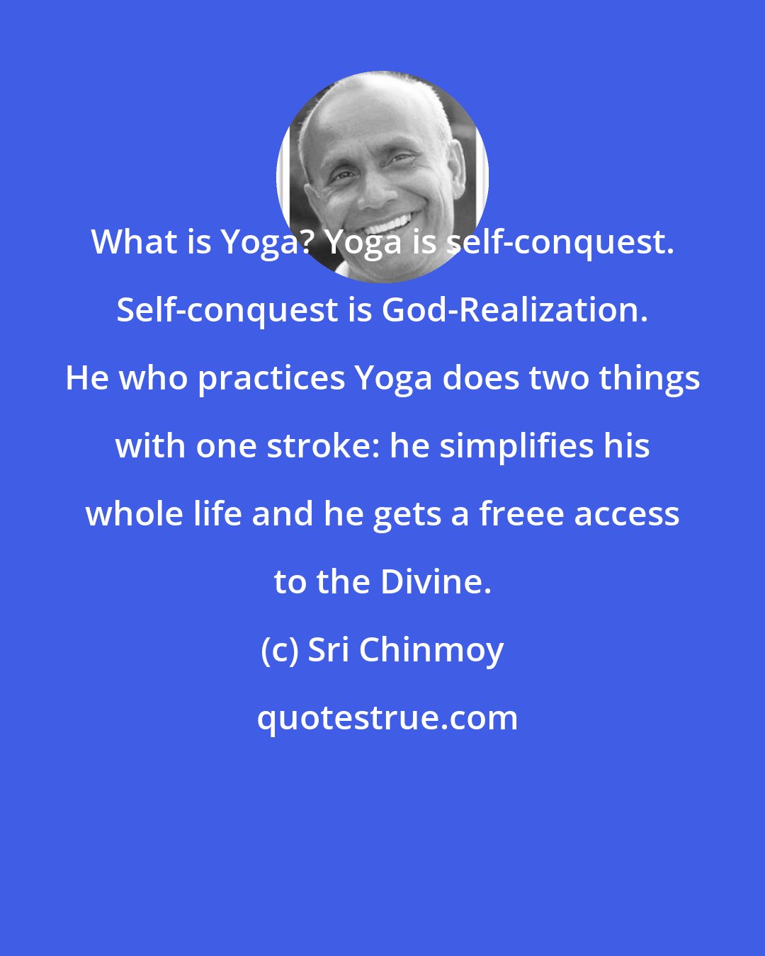 Sri Chinmoy: What is Yoga? Yoga is self-conquest. Self-conquest is God-Realization. He who practices Yoga does two things with one stroke: he simplifies his whole life and he gets a freee access to the Divine.