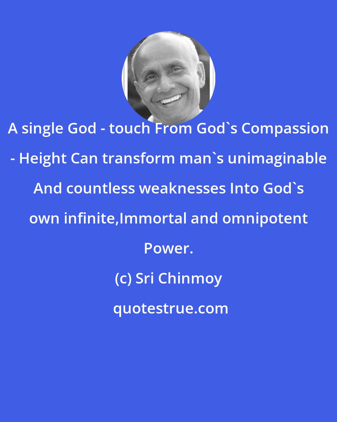 Sri Chinmoy: A single God - touch From God's Compassion - Height Can transform man's unimaginable And countless weaknesses Into God's own infinite,Immortal and omnipotent Power.