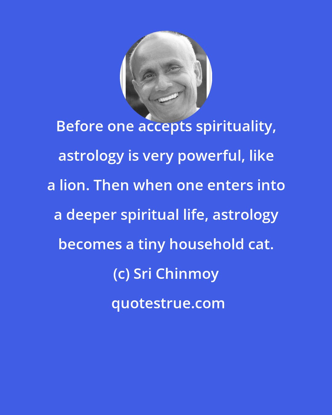 Sri Chinmoy: Before one accepts spirituality, astrology is very powerful, like a lion. Then when one enters into a deeper spiritual life, astrology becomes a tiny household cat.