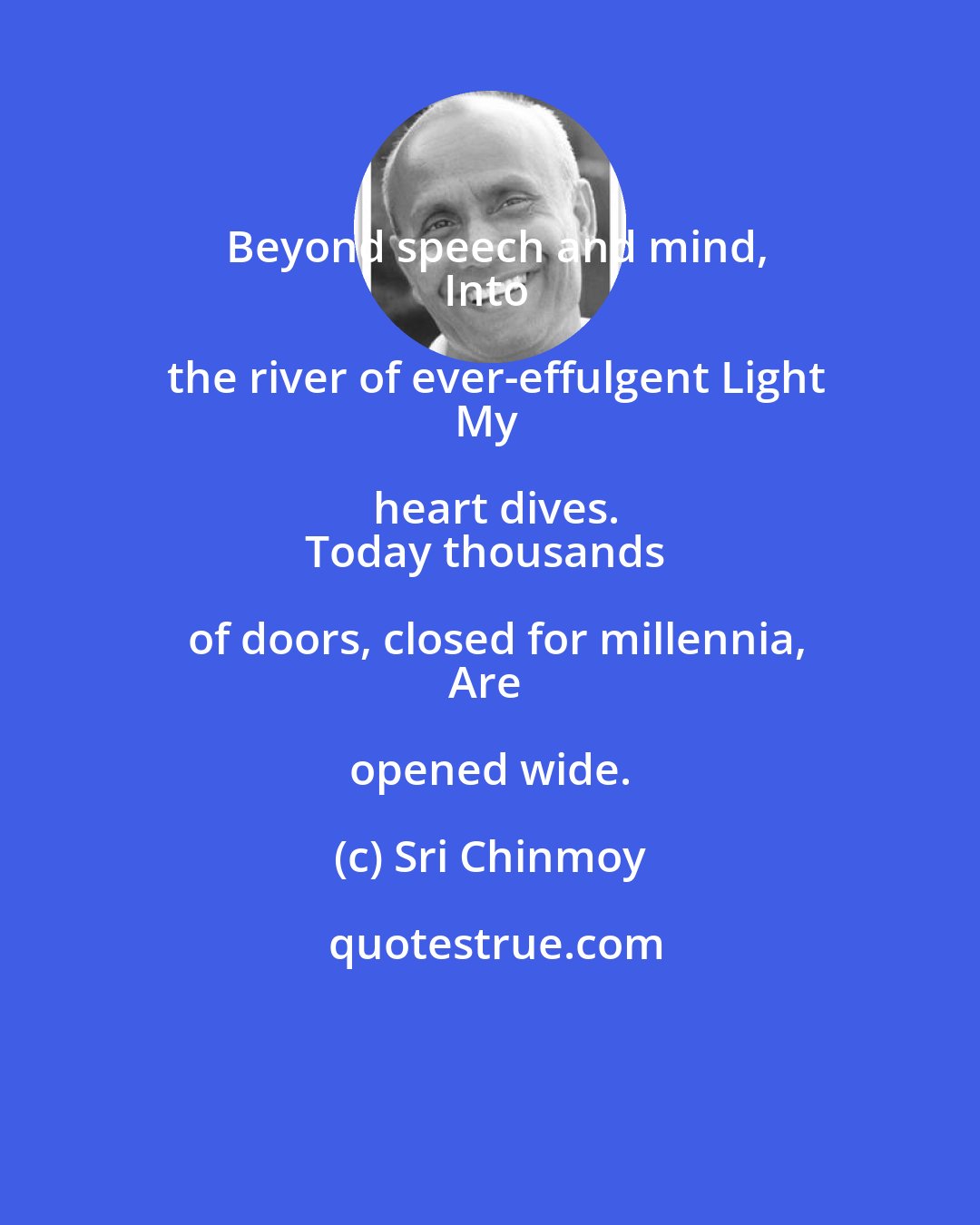 Sri Chinmoy: Beyond speech and mind,
Into the river of ever-effulgent Light
My heart dives.
Today thousands of doors, closed for millennia,
Are opened wide.