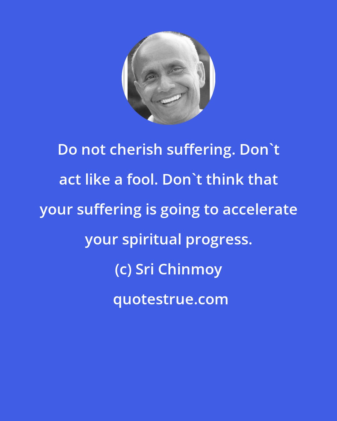 Sri Chinmoy: Do not cherish suffering. Don't act like a fool. Don't think that your suffering is going to accelerate your spiritual progress.