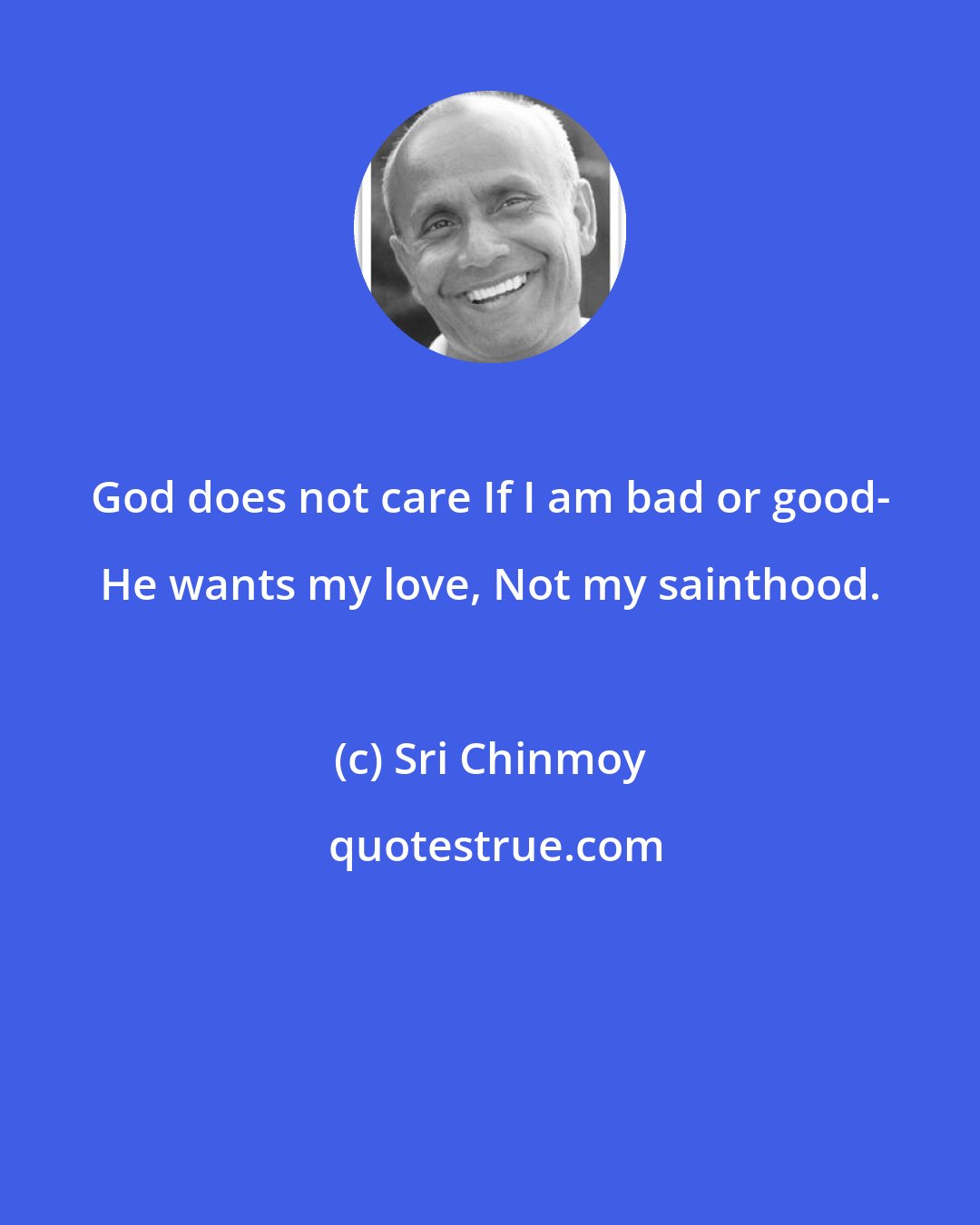 Sri Chinmoy: God does not care If I am bad or good- He wants my love, Not my sainthood.