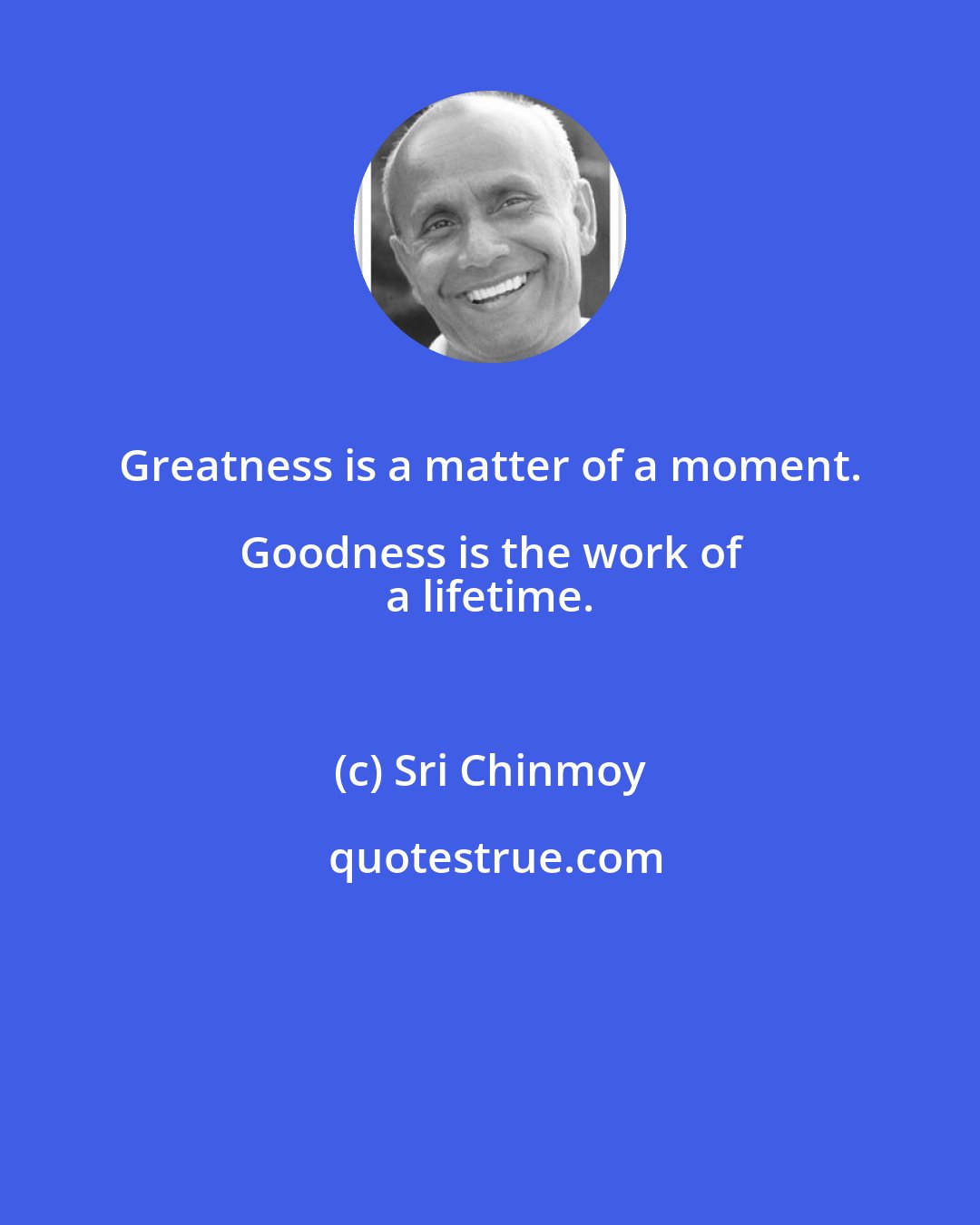 Sri Chinmoy: Greatness is a matter of a moment. Goodness is the work of 
 a lifetime.