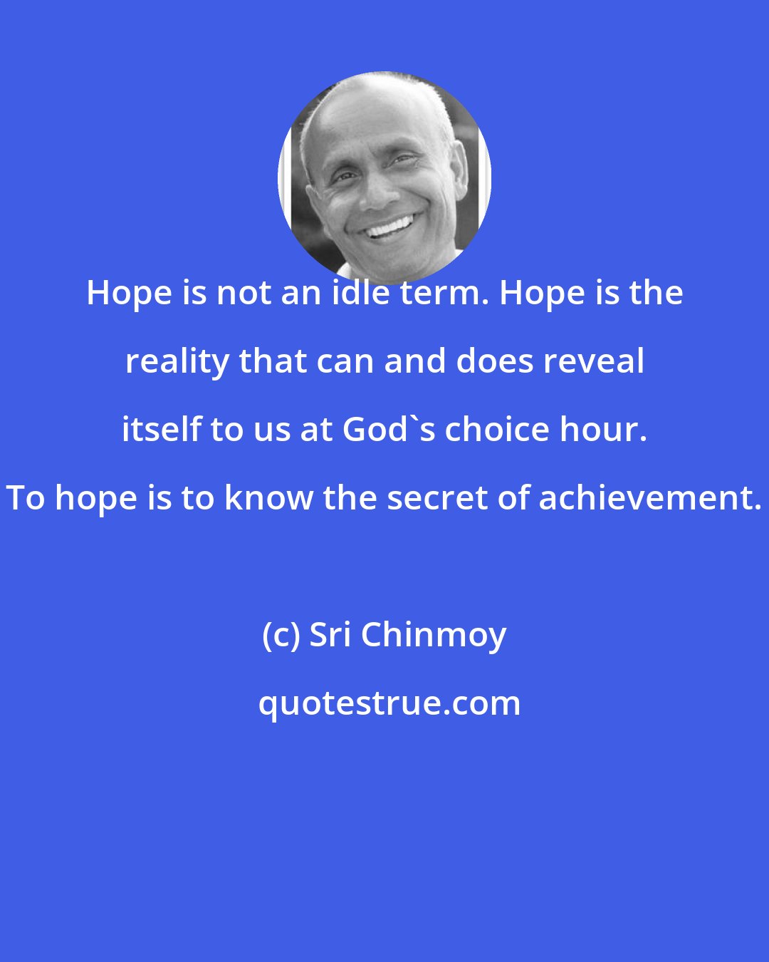 Sri Chinmoy: Hope is not an idle term. Hope is the reality that can and does reveal itself to us at God's choice hour. To hope is to know the secret of achievement.