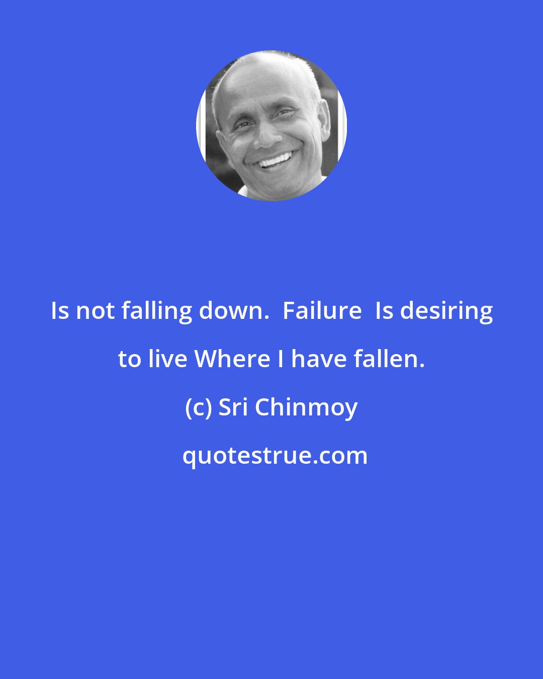 Sri Chinmoy: Is not falling down.  Failure  Is desiring to live Where I have fallen.