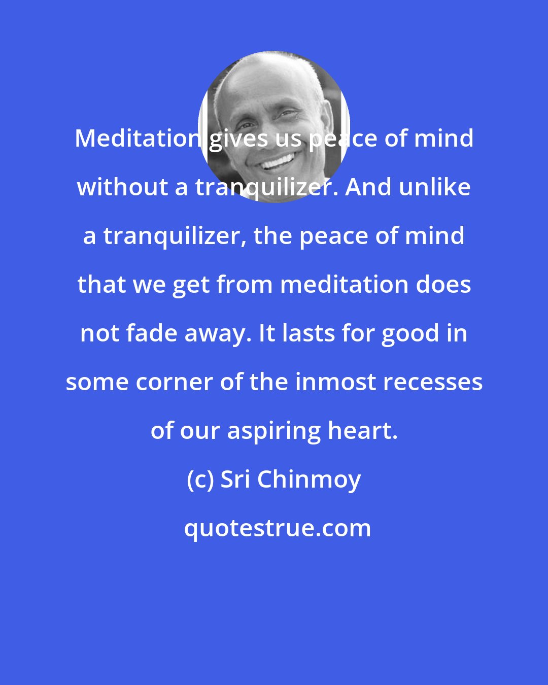 Sri Chinmoy: Meditation gives us peace of mind without a tranquilizer. And unlike a tranquilizer, the peace of mind that we get from meditation does not fade away. It lasts for good in some corner of the inmost recesses of our aspiring heart.