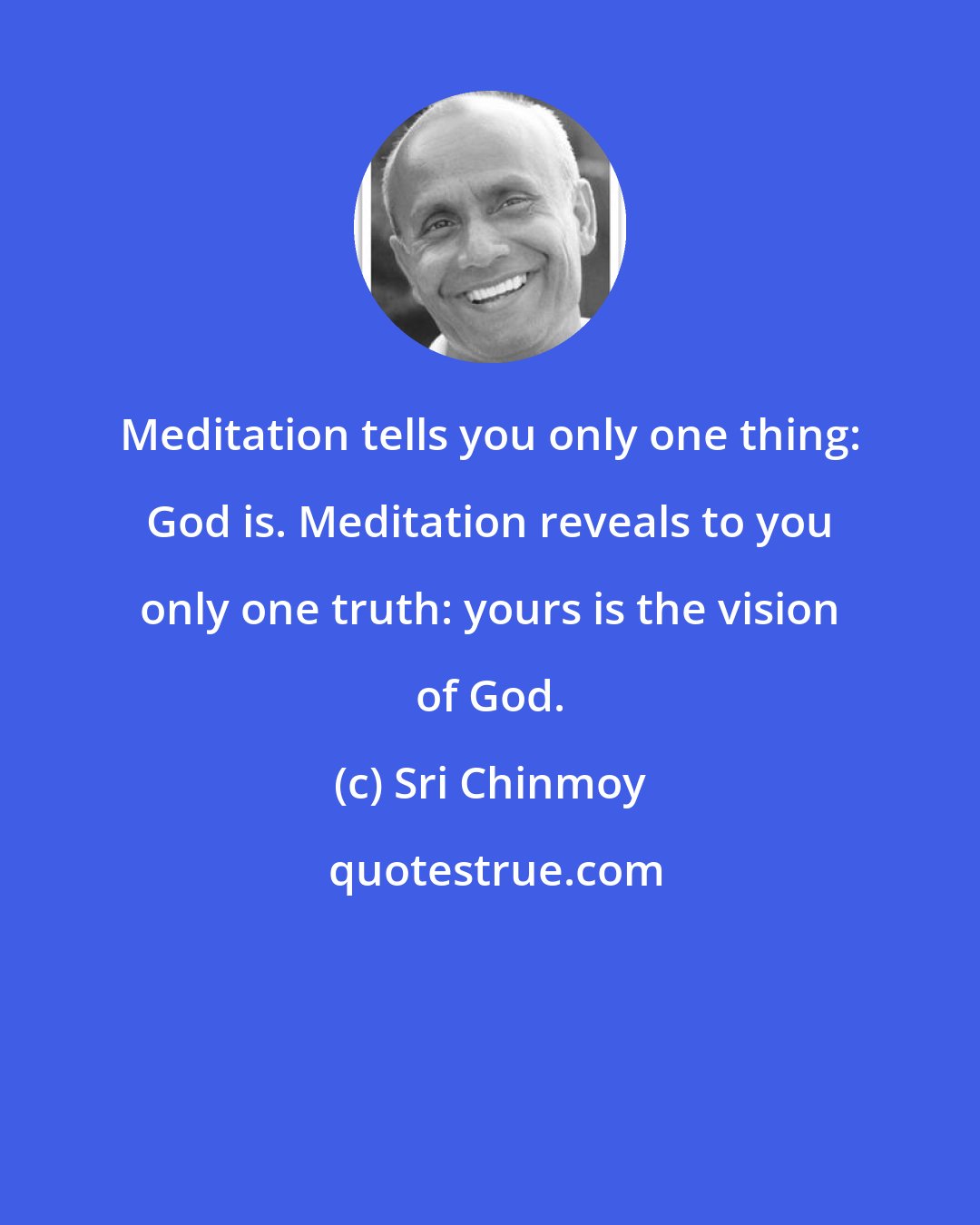 Sri Chinmoy: Meditation tells you only one thing: God is. Meditation reveals to you only one truth: yours is the vision of God.