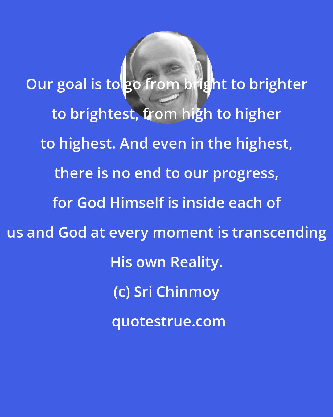 Sri Chinmoy: Our goal is to go from bright to brighter to brightest, from high to higher to highest. And even in the highest, there is no end to our progress, for God Himself is inside each of us and God at every moment is transcending His own Reality.