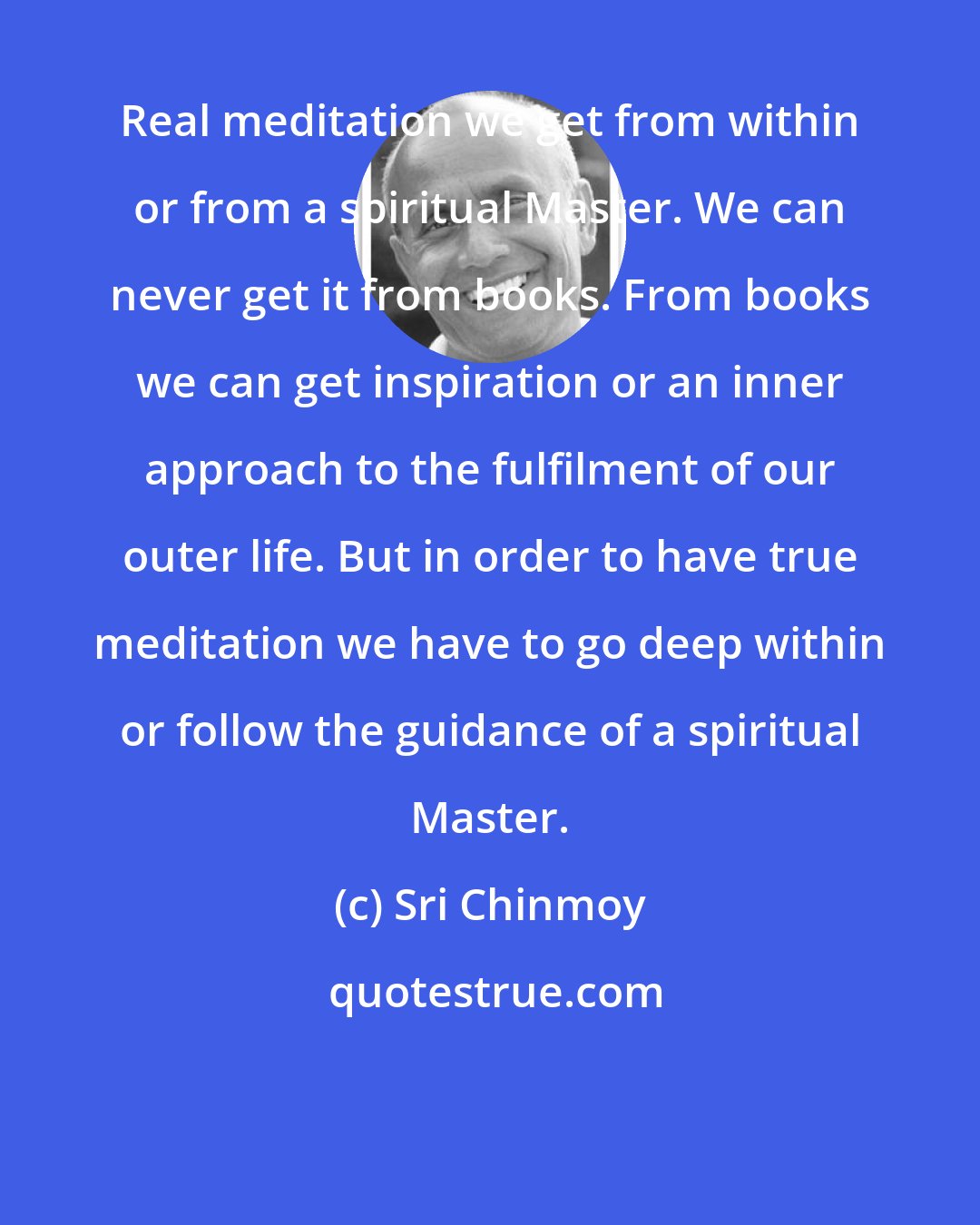 Sri Chinmoy: Real meditation we get from within or from a spiritual Master. We can never get it from books. From books we can get inspiration or an inner approach to the fulfilment of our outer life. But in order to have true meditation we have to go deep within or follow the guidance of a spiritual Master.