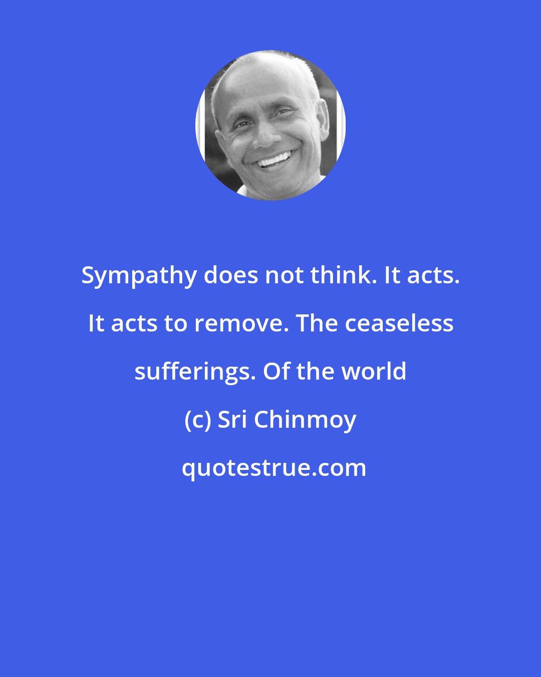 Sri Chinmoy: Sympathy does not think. It acts. It acts to remove. The ceaseless sufferings. Of the world