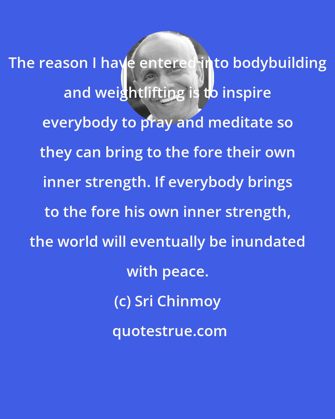 Sri Chinmoy: The reason I have entered into bodybuilding and weightlifting is to inspire everybody to pray and meditate so they can bring to the fore their own inner strength. If everybody brings to the fore his own inner strength, the world will eventually be inundated with peace.