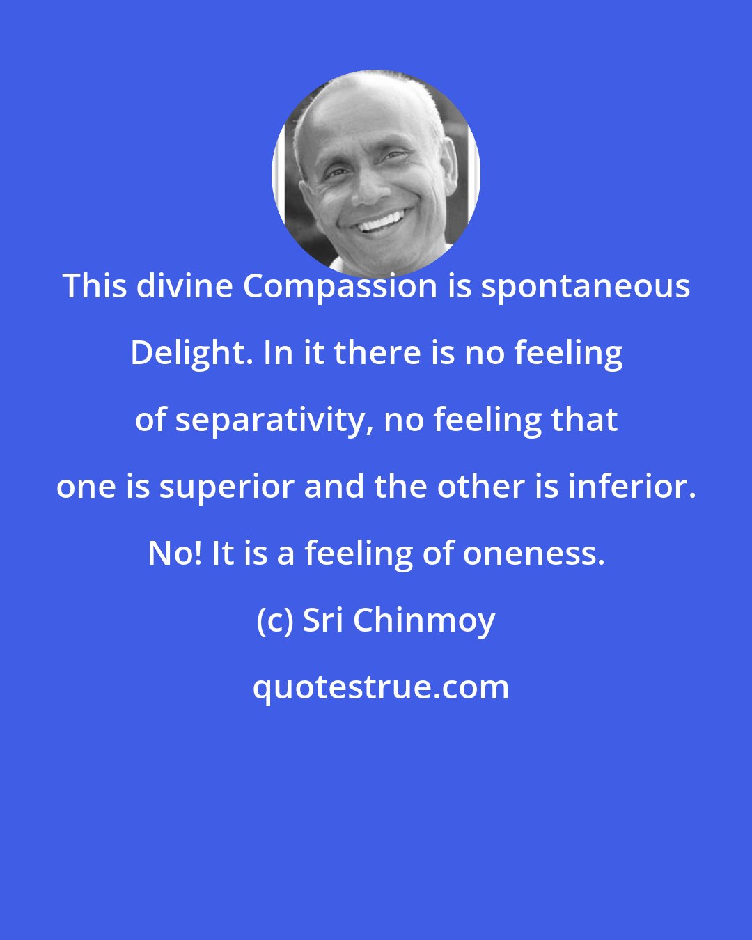 Sri Chinmoy: This divine Compassion is spontaneous Delight. In it there is no feeling of separativity, no feeling that one is superior and the other is inferior. No! It is a feeling of oneness.