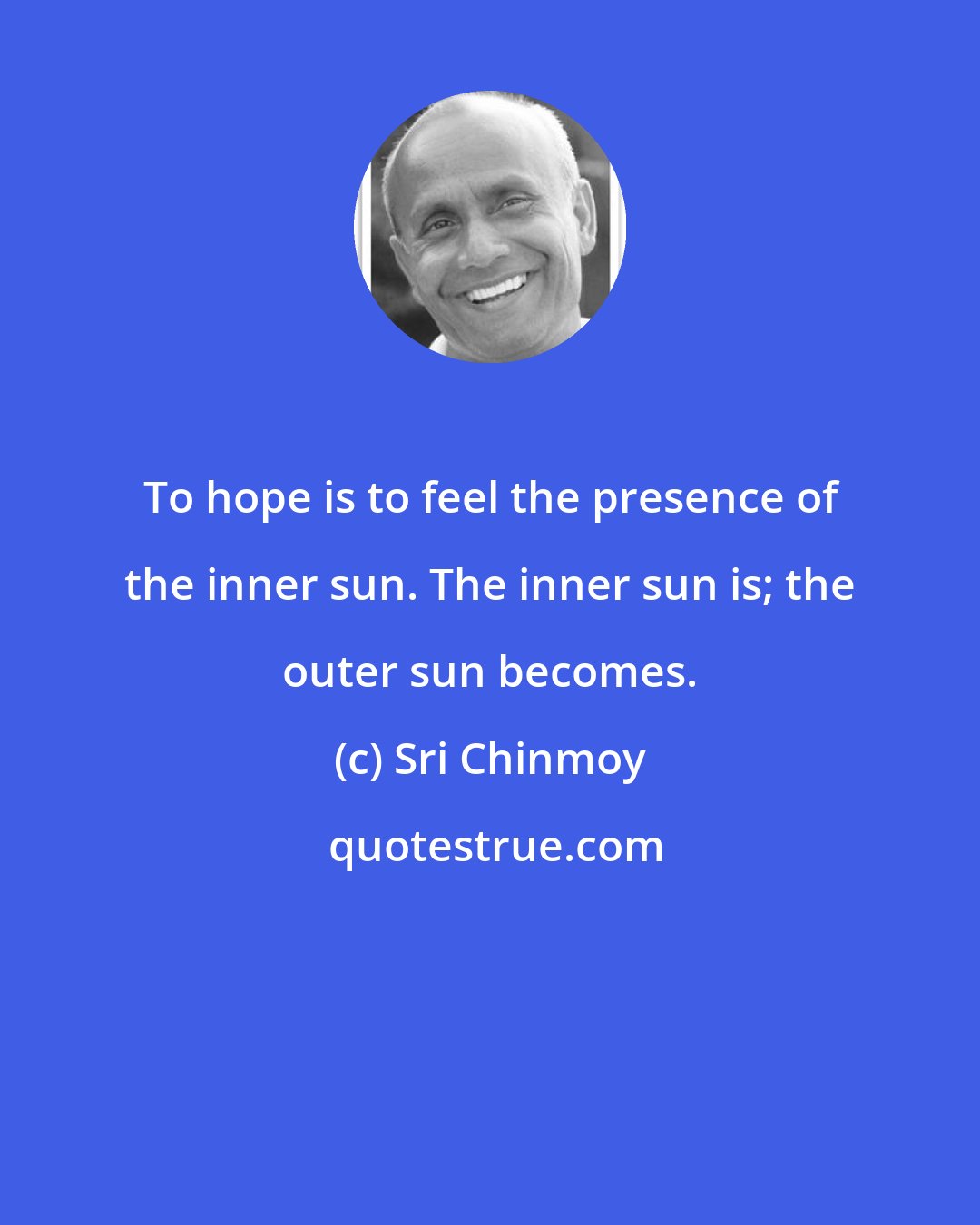 Sri Chinmoy: To hope is to feel the presence of the inner sun. The inner sun is; the outer sun becomes.