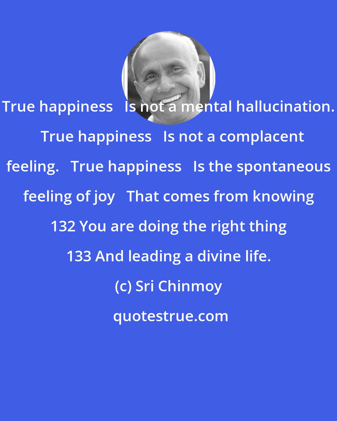 Sri Chinmoy: True happiness   Is not a mental hallucination.   True happiness   Is not a complacent feeling.   True happiness   Is the spontaneous feeling of joy   That comes from knowing 132 You are doing the right thing 133 And leading a divine life.
