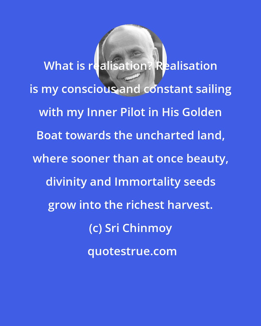 Sri Chinmoy: What is realisation? Realisation is my conscious and constant sailing with my Inner Pilot in His Golden Boat towards the uncharted land, where sooner than at once beauty, divinity and Immortality seeds grow into the richest harvest.