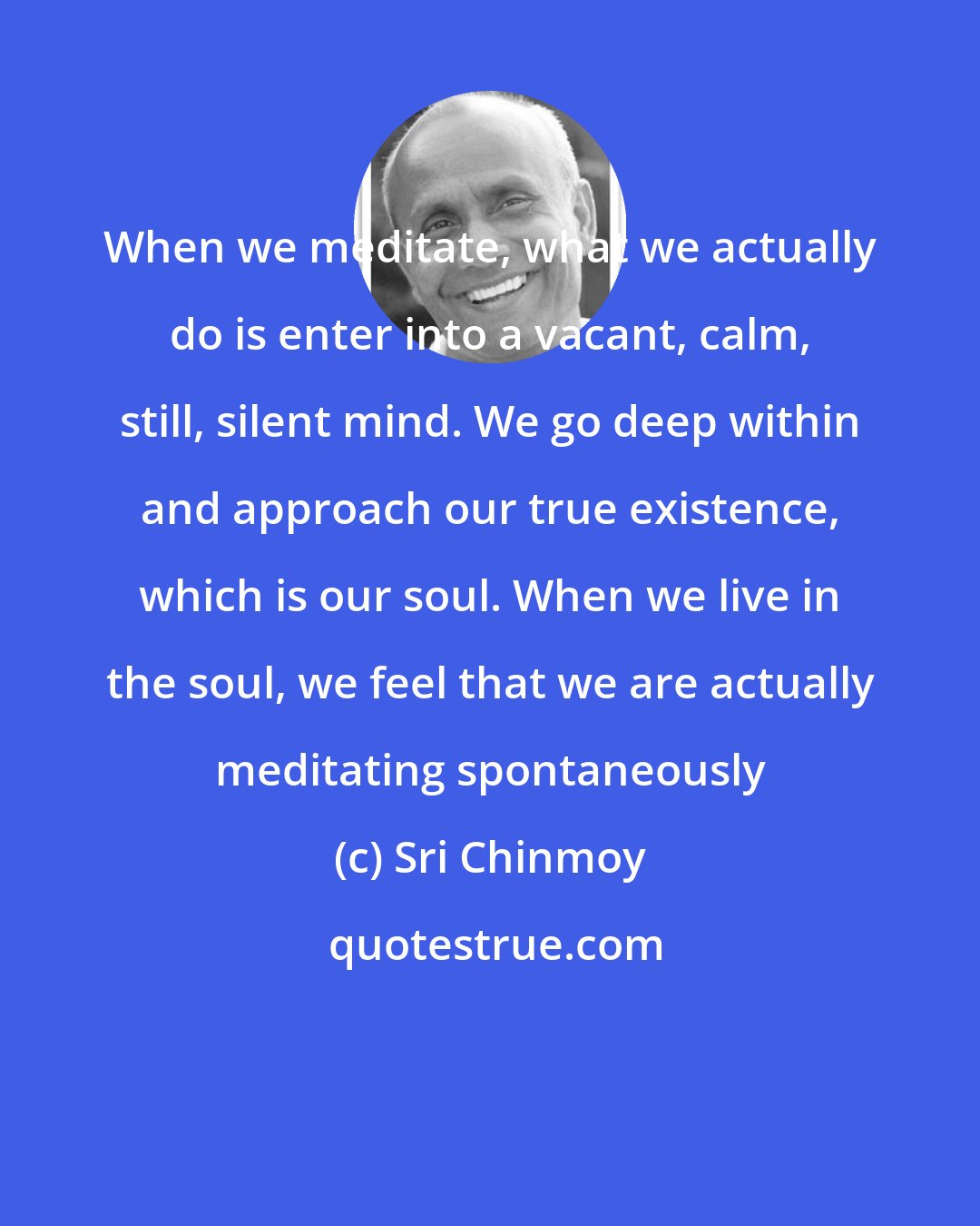 Sri Chinmoy: When we meditate, what we actually do is enter into a vacant, calm, still, silent mind. We go deep within and approach our true existence, which is our soul. When we live in the soul, we feel that we are actually meditating spontaneously