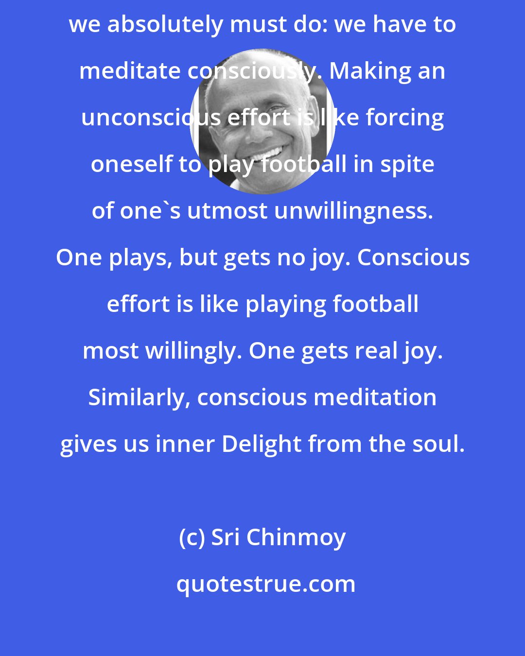 Sri Chinmoy: Whether we meditate individually or collectively, there is one thing we absolutely must do: we have to meditate consciously. Making an unconscious effort is like forcing oneself to play football in spite of one's utmost unwillingness. One plays, but gets no joy. Conscious effort is like playing football most willingly. One gets real joy. Similarly, conscious meditation gives us inner Delight from the soul.