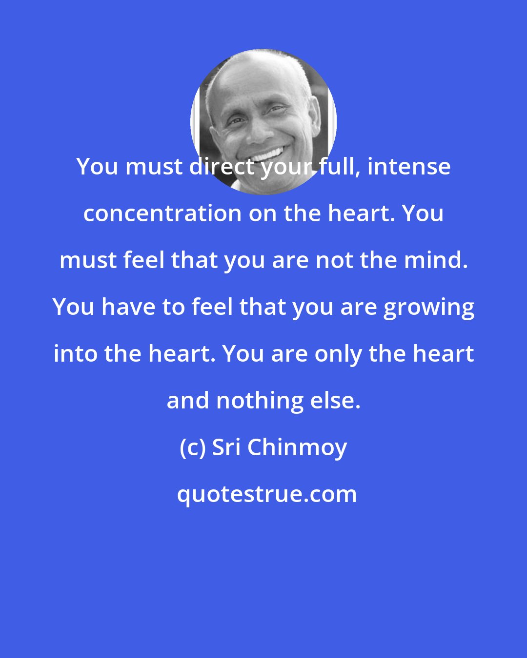 Sri Chinmoy: You must direct your full, intense concentration on the heart. You must feel that you are not the mind. You have to feel that you are growing into the heart. You are only the heart and nothing else.