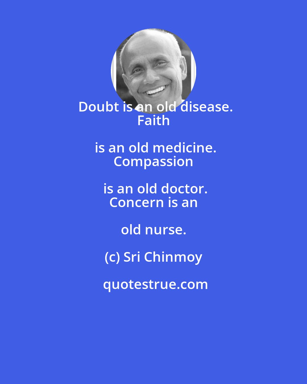 Sri Chinmoy: Doubt is an old disease.
 Faith is an old medicine.
 Compassion is an old doctor.
 Concern is an old nurse.