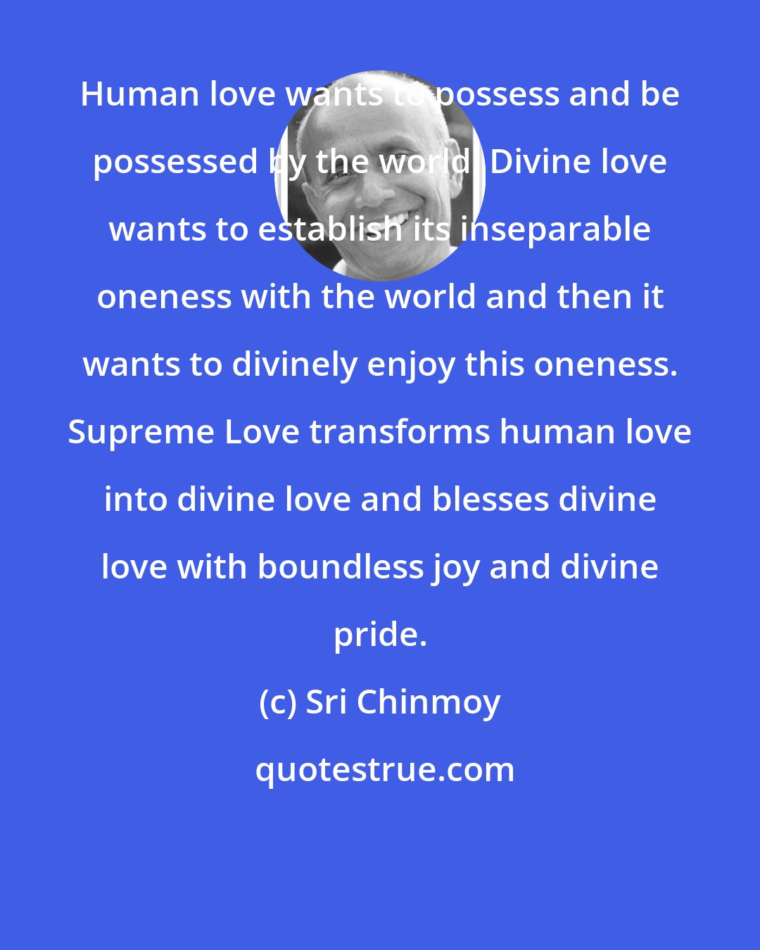 Sri Chinmoy: Human love wants to possess and be possessed by the world. Divine love wants to establish its inseparable oneness with the world and then it wants to divinely enjoy this oneness. Supreme Love transforms human love into divine love and blesses divine love with boundless joy and divine pride.