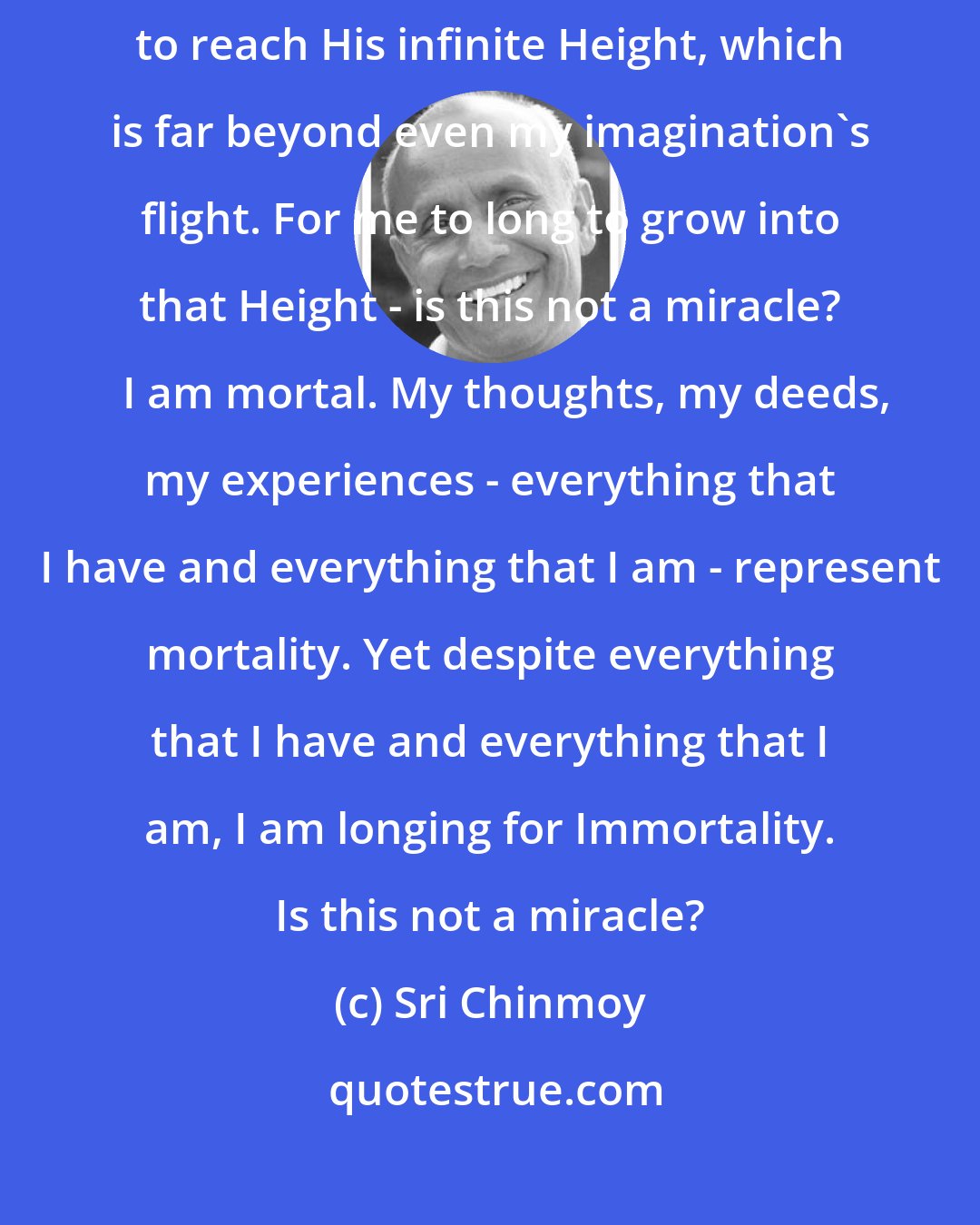 Sri Chinmoy: I am not even six feet tall. Yet I am praying to the Absolute Supreme to reach His infinite Height, which is far beyond even my imagination's flight. For me to long to grow into that Height - is this not a miracle?    I am mortal. My thoughts, my deeds, my experiences - everything that I have and everything that I am - represent mortality. Yet despite everything that I have and everything that I am, I am longing for Immortality. Is this not a miracle?