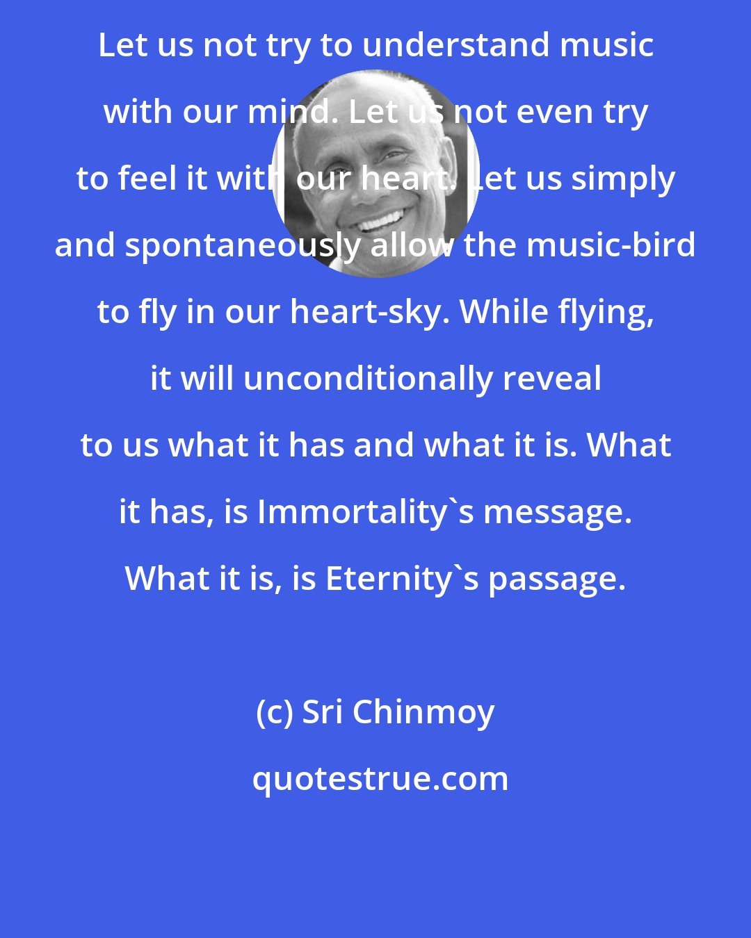 Sri Chinmoy: Let us not try to understand music with our mind. Let us not even try to feel it with our heart. Let us simply and spontaneously allow the music-bird to fly in our heart-sky. While flying, it will unconditionally reveal to us what it has and what it is. What it has, is Immortality's message. What it is, is Eternity's passage.