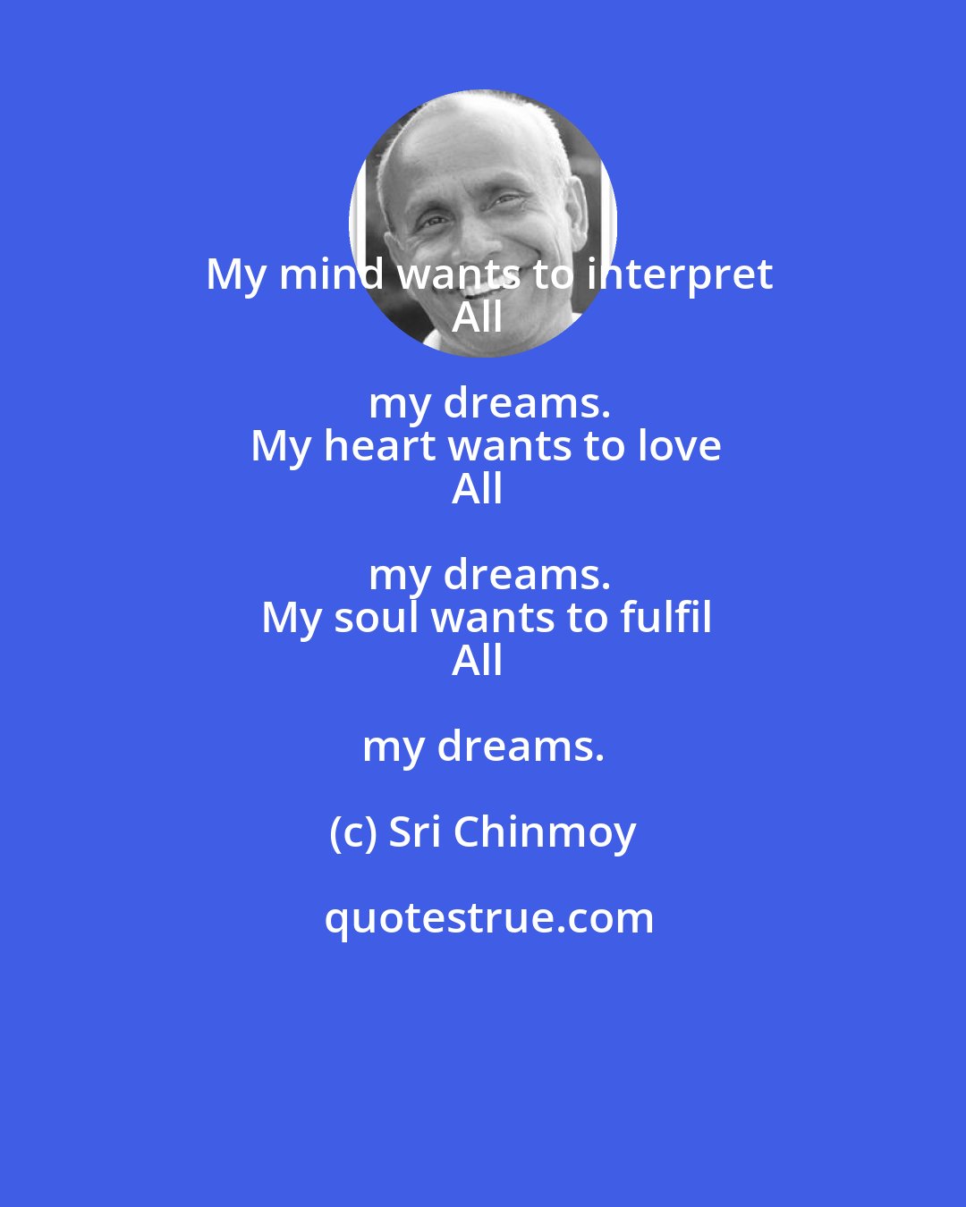 Sri Chinmoy: My mind wants to interpret
All my dreams.
My heart wants to love
All my dreams.
My soul wants to fulfil
All my dreams.