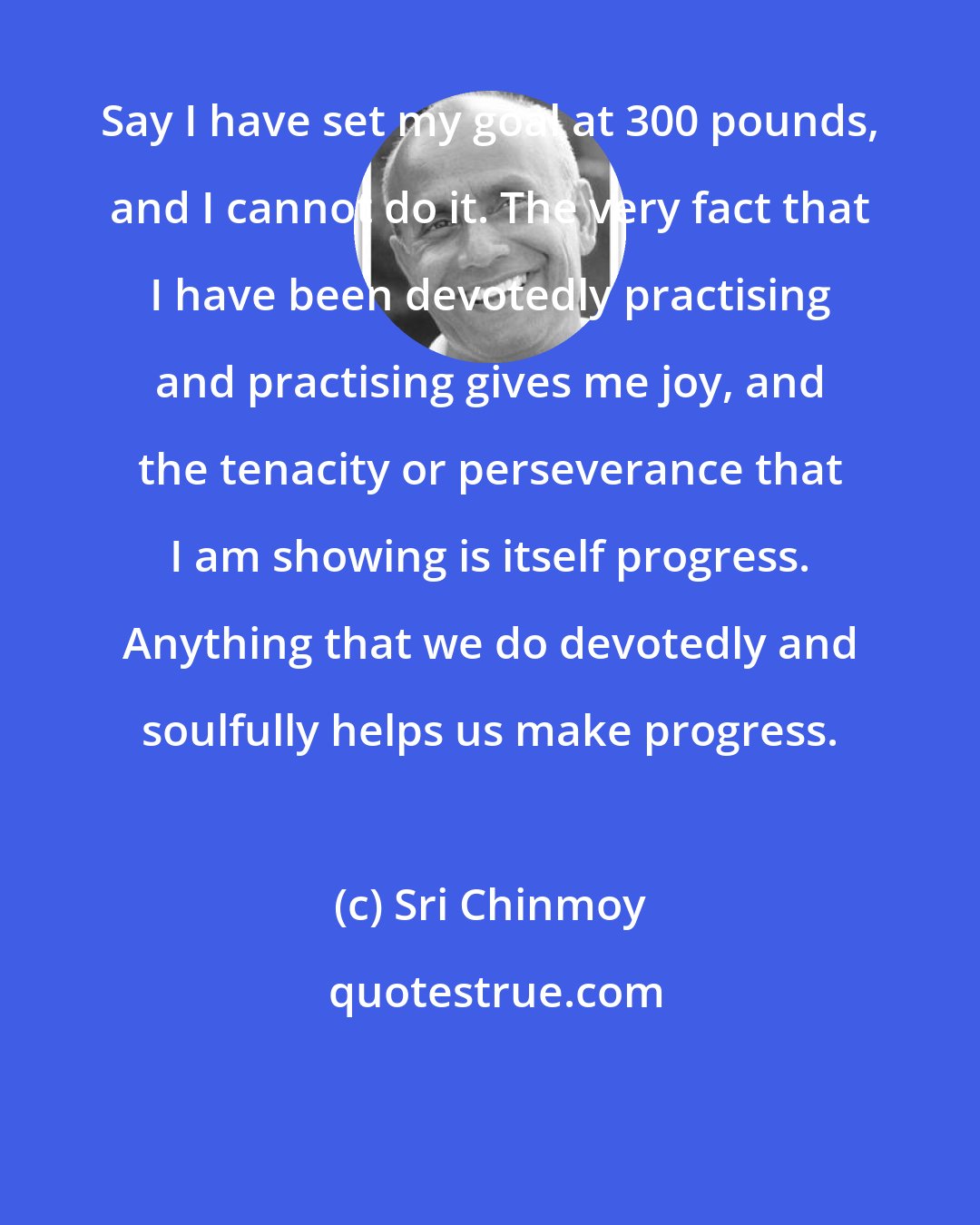 Sri Chinmoy: Say I have set my goal at 300 pounds, and I cannot do it. The very fact that I have been devotedly practising and practising gives me joy, and the tenacity or perseverance that I am showing is itself progress. Anything that we do devotedly and soulfully helps us make progress.