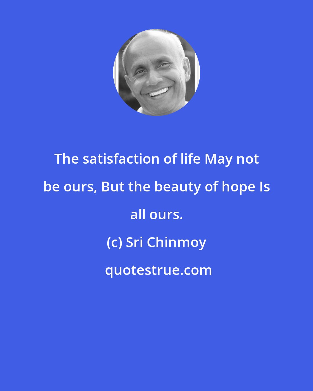 Sri Chinmoy: The satisfaction of life May not be ours, But the beauty of hope Is all ours.