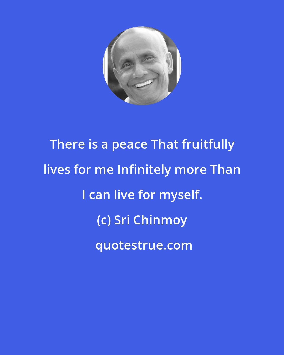 Sri Chinmoy: There is a peace That fruitfully lives for me Infinitely more Than I can live for myself.