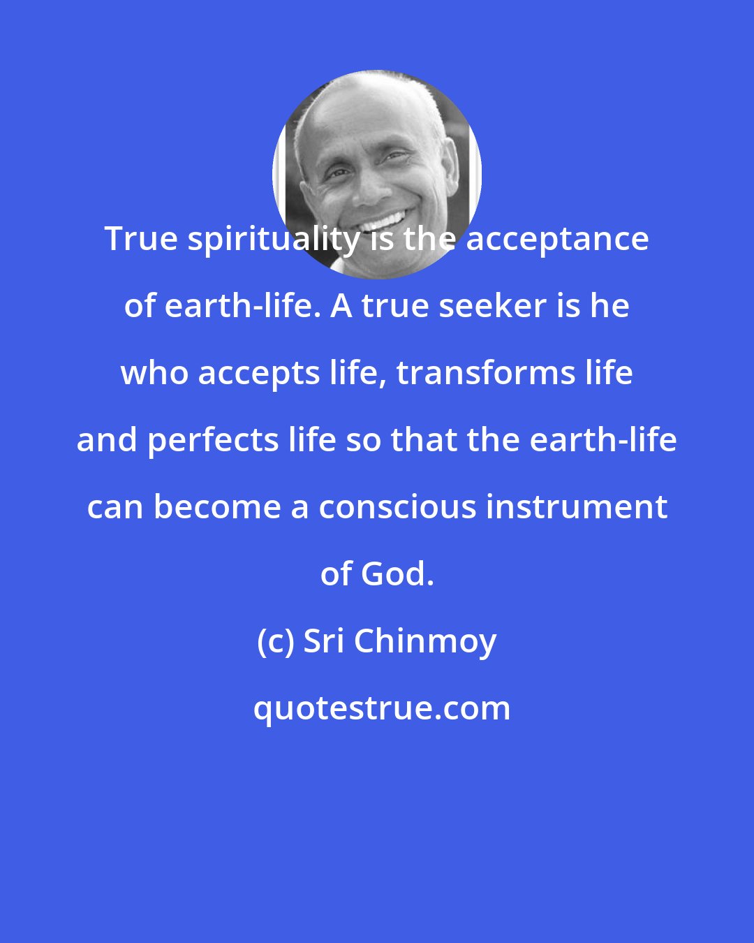 Sri Chinmoy: True spirituality is the acceptance of earth-life. A true seeker is he who accepts life, transforms life and perfects life so that the earth-life can become a conscious instrument of God.