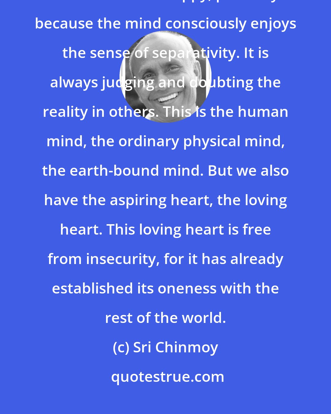 Sri Chinmoy: We have two main instruments: the mind and the heart. The mind finds it difficult to be happy, precisely because the mind consciously enjoys the sense of separativity. It is always judging and doubting the reality in others. This is the human mind, the ordinary physical mind, the earth-bound mind. But we also have the aspiring heart, the loving heart. This loving heart is free from insecurity, for it has already established its oneness with the rest of the world.