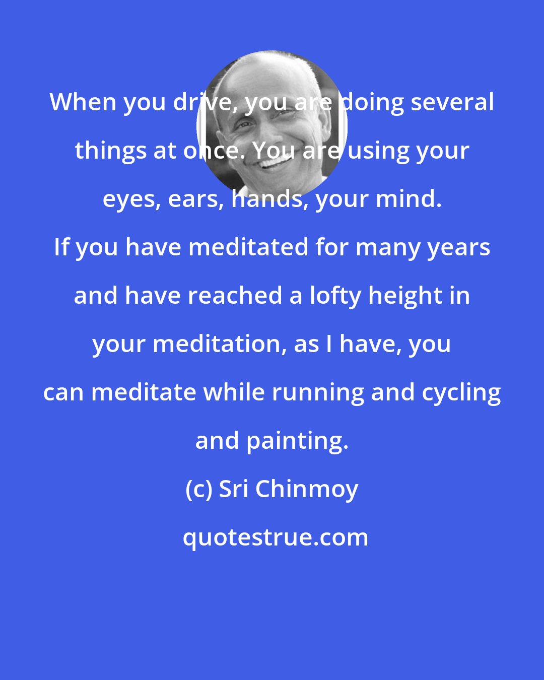 Sri Chinmoy: When you drive, you are doing several things at once. You are using your eyes, ears, hands, your mind. If you have meditated for many years and have reached a lofty height in your meditation, as I have, you can meditate while running and cycling and painting.