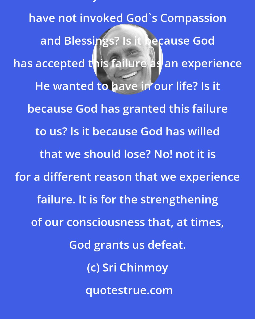 Sri Chinmoy: Why do we fail? Is it because we are unlucky? Is it because we have not worked very hard? I s it because we have not invoked God's Compassion and Blessings? Is it because God has accepted this failure as an experience He wanted to have in our life? Is it because God has granted this failure to us? Is it because God has willed that we should lose? No! not it is for a different reason that we experience failure. It is for the strengthening of our consciousness that, at times, God grants us defeat.