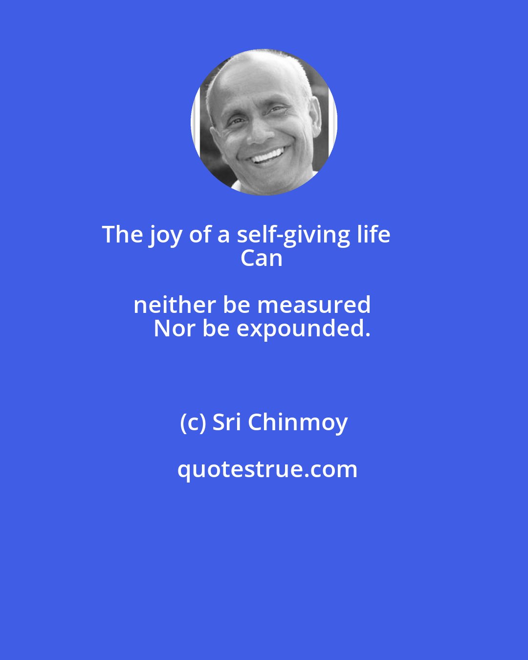 Sri Chinmoy: The joy of a self-giving life       
Can neither be measured     
Nor be expounded.