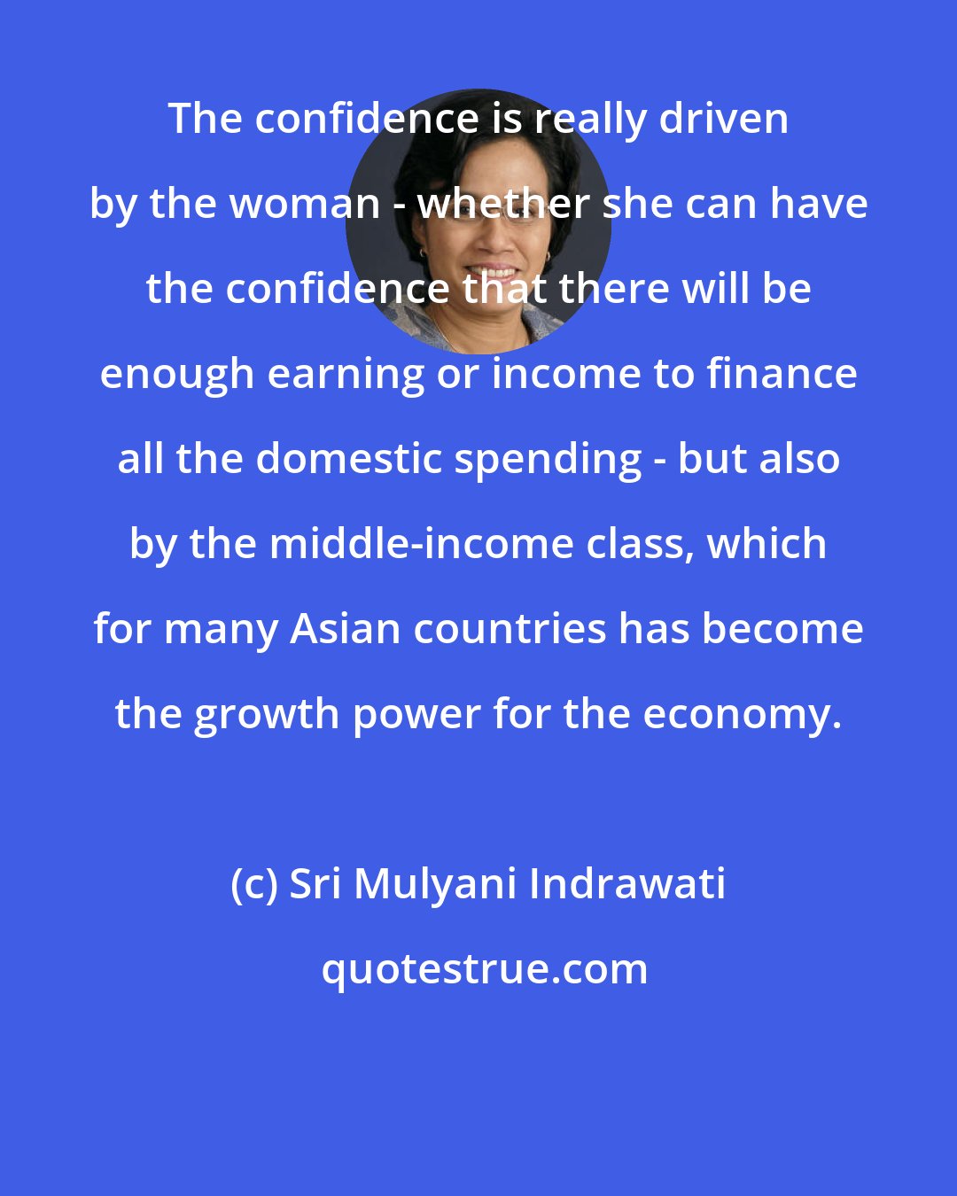 Sri Mulyani Indrawati: The confidence is really driven by the woman - whether she can have the confidence that there will be enough earning or income to finance all the domestic spending - but also by the middle-income class, which for many Asian countries has become the growth power for the economy.