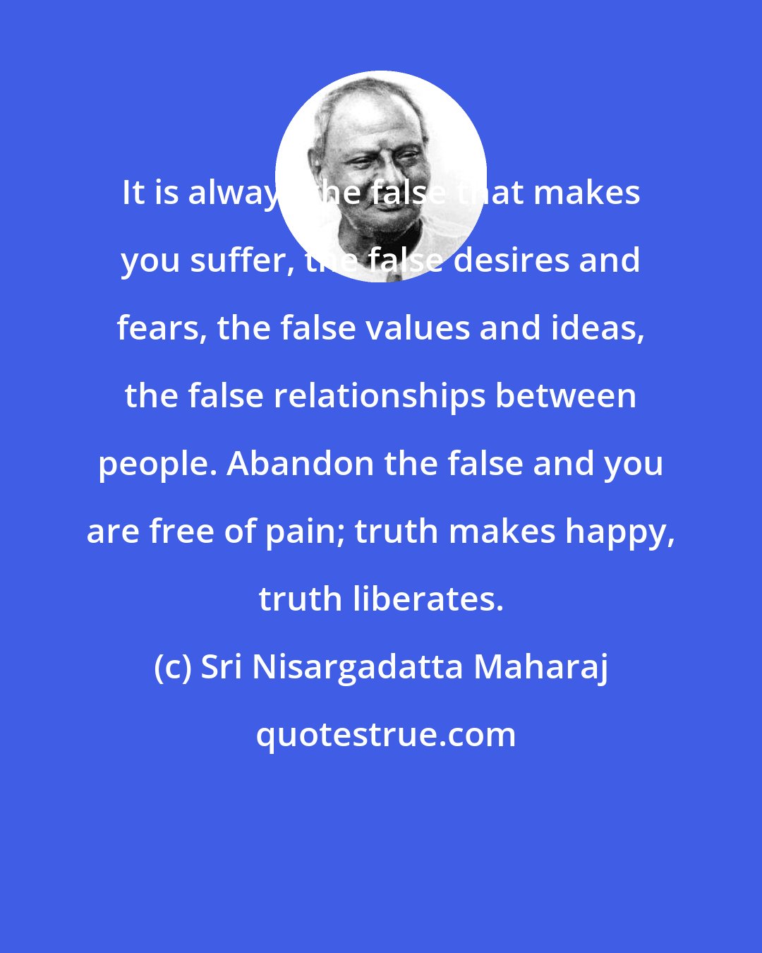 Sri Nisargadatta Maharaj: It is always the false that makes you suffer, the false desires and fears, the false values and ideas, the false relationships between people. Abandon the false and you are free of pain; truth makes happy, truth liberates.