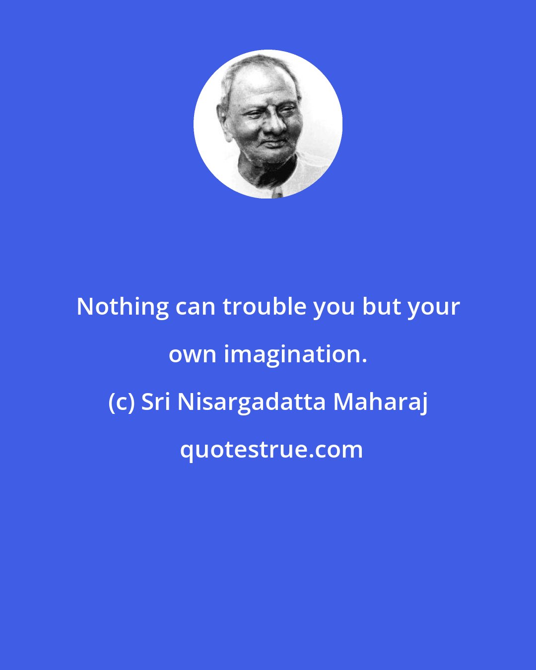 Sri Nisargadatta Maharaj: Nothing can trouble you but your own imagination.