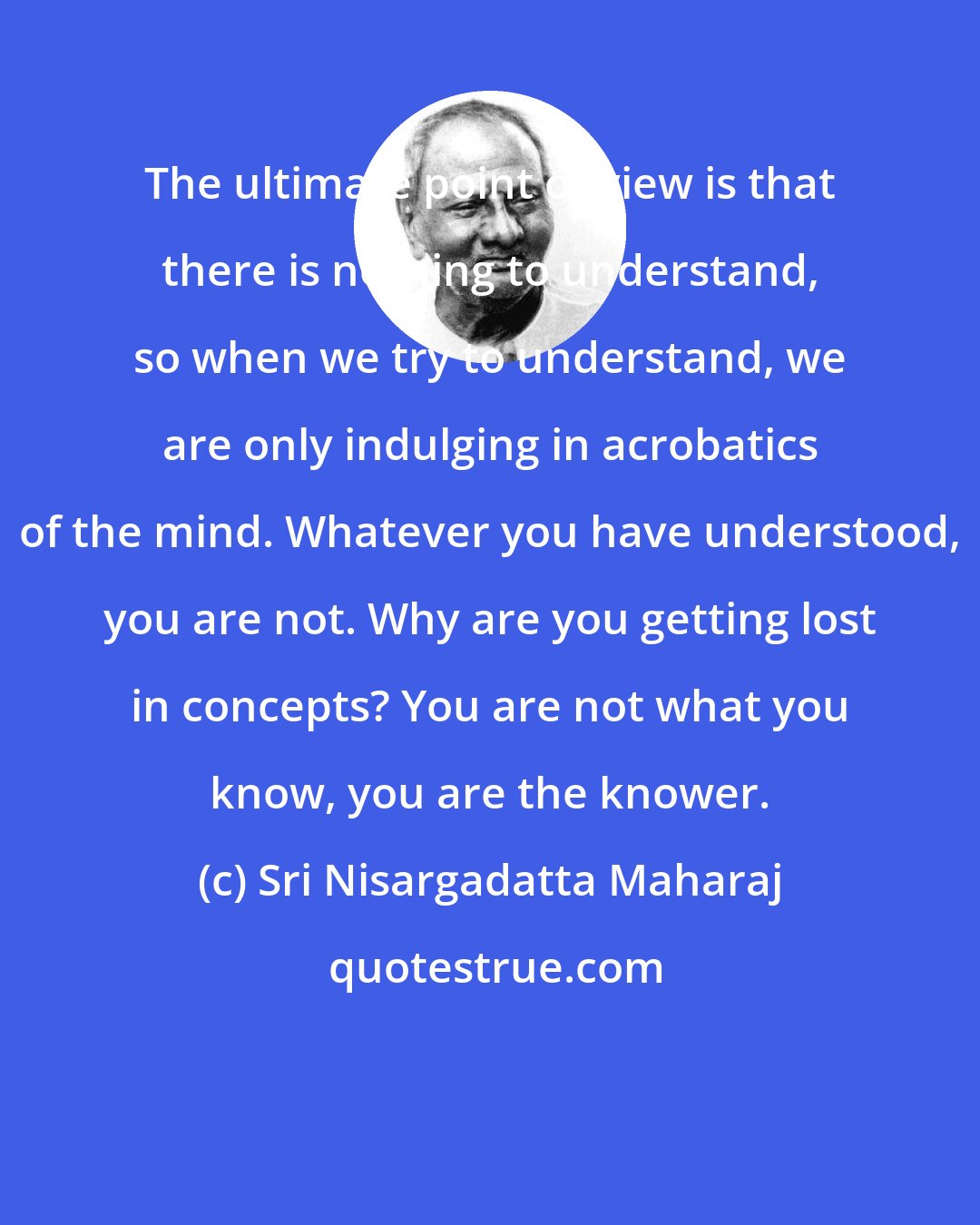 Sri Nisargadatta Maharaj: The ultimate point of view is that there is nothing to understand, so when we try to understand, we are only indulging in acrobatics of the mind. Whatever you have understood, you are not. Why are you getting lost in concepts? You are not what you know, you are the knower.