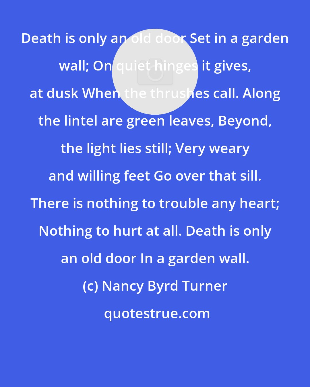 Nancy Byrd Turner: Death is only an old door Set in a garden wall; On quiet hinges it gives, at dusk When the thrushes call. Along the lintel are green leaves, Beyond, the light lies still; Very weary and willing feet Go over that sill. There is nothing to trouble any heart; Nothing to hurt at all. Death is only an old door In a garden wall.